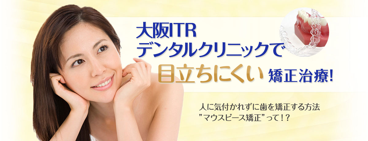 大阪ITRデンタルクリニックで目立ちにくい矯正治療！人に気付かれずに歯を矯正する方法'マウスピース矯正'って！？